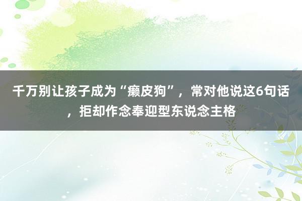 千万别让孩子成为“癞皮狗”，常对他说这6句话，拒却作念奉迎型东说念主格